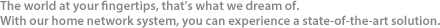 The world at your fingertips, that's what we dream of. With our home network system, you can experience a state-of-the-art solution. 